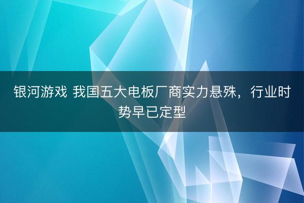 银河游戏 我国五大电板厂商实力悬殊，行业时势早已定型