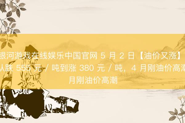 银河游戏在线娱乐中国官网 5 月 2 日【油价又涨】,从跌 555 元 / 吨到涨 380 元 / 吨,4 月刚油价高潮
