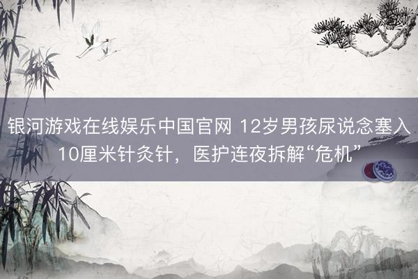 银河游戏在线娱乐中国官网 12岁男孩尿说念塞入10厘米针灸针,医护连夜拆解“危机”