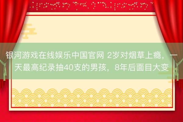 银河游戏在线娱乐中国官网 2岁对烟草上瘾，一天最高纪录抽40支的男孩，8年后面目大变