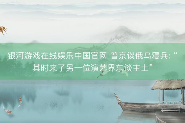 银河游戏在线娱乐中国官网 普京谈俄乌寝兵: “其时来了另一位演艺界东谈主士”