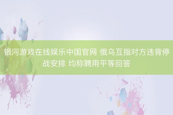 银河游戏在线娱乐中国官网 俄乌互指对方违背停战安排 均称聘用平等回答