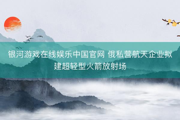 银河游戏在线娱乐中国官网 俄私营航天企业拟建超轻型火箭放射场