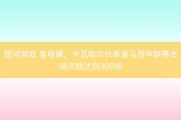 银河游戏 里程碑，卡瓦哈尔代表皇马西甲联赛出场次数达到300场