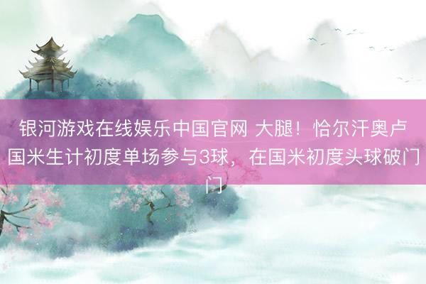 银河游戏在线娱乐中国官网 大腿！恰尔汗奥卢国米生计初度单场参与3球，在国米初度头球破门