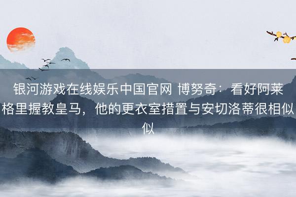 银河游戏在线娱乐中国官网 博努奇:看好阿莱格里握教皇马,他的更衣室措置与安切洛蒂很相似