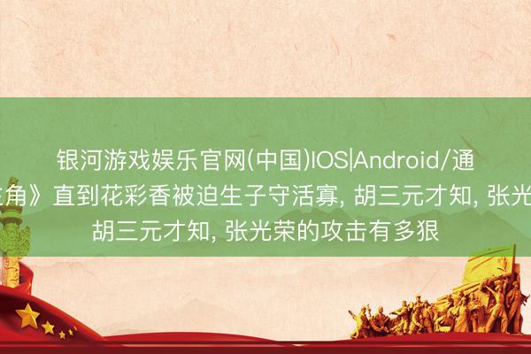 银河游戏娱乐官网(中国)IOS|Android/通用APP下载 《主角》直到花彩香被迫生子守活寡， 胡三元才知， 张光荣的攻击有多狠
