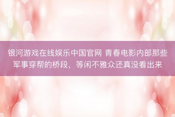 银河游戏在线娱乐中国官网 青春电影内部那些军事穿帮的桥段，等闲不雅众还真没看出来