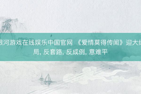 银河游戏在线娱乐中国官网 《爱情莫得传闻》迎大结局， 反套路， 反成例， 意难平