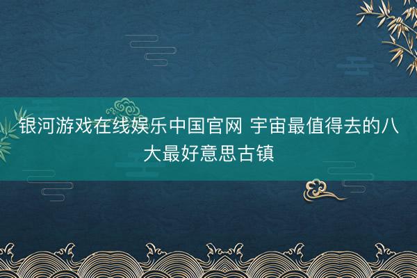 银河游戏在线娱乐中国官网 宇宙最值得去的八大最好意思古镇
