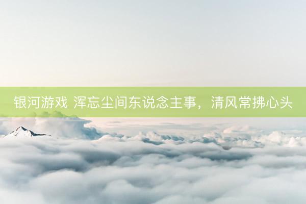 银河游戏 浑忘尘间东说念主事，清风常拂心头