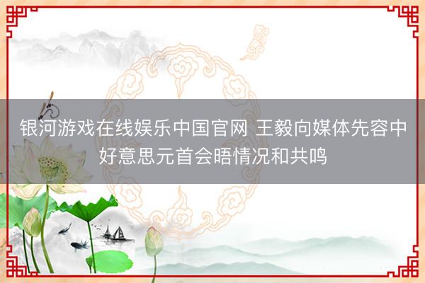 银河游戏在线娱乐中国官网 王毅向媒体先容中好意思元首会晤情况和共鸣