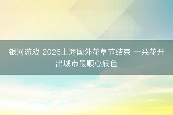 银河游戏 2026上海国外花草节结束 一朵花开出城市最顺心底色