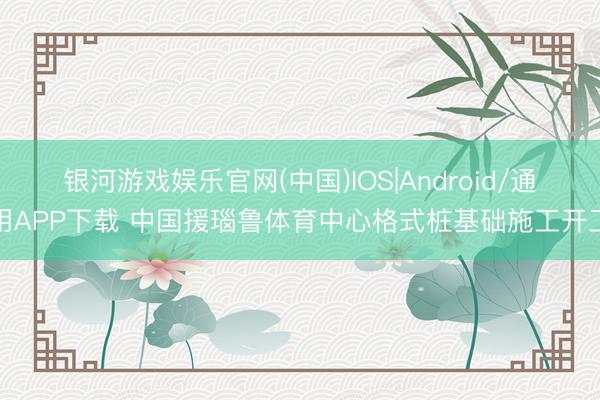 银河游戏娱乐官网(中国)IOS|Android/通用APP下载 中国援瑙鲁体育中心格式桩基础施工开工
