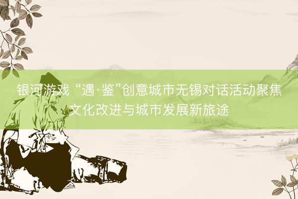 银河游戏 “遇·鉴”创意城市无锡对话活动聚焦文化改进与城市发展新旅途