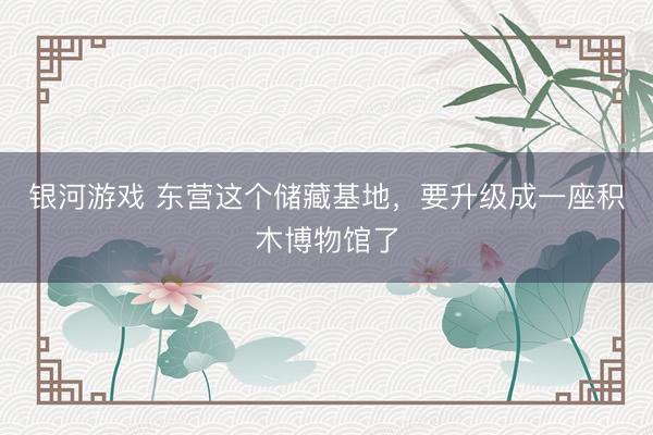 银河游戏 东营这个储藏基地，要升级成一座积木博物馆了