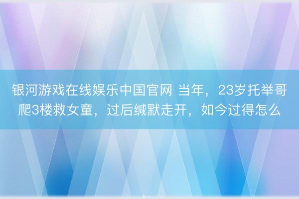 银河游戏在线娱乐中国官网 当年，23岁托举哥爬3楼救女童，过后缄默走开，如今过得怎么