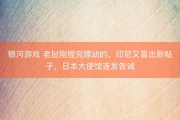 银河游戏 老挝刚捏完嫖幼的，印尼又冒出新帖子，日本大使馆连发告诫