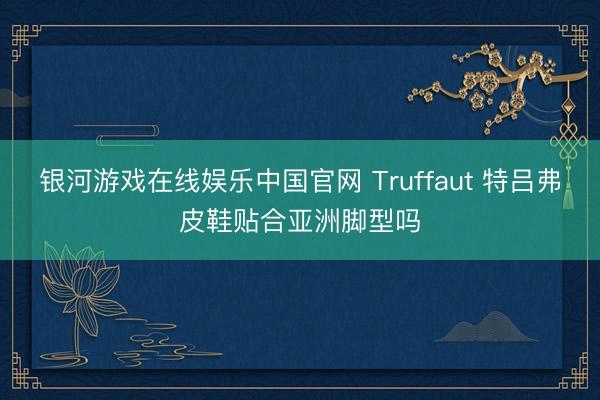 银河游戏在线娱乐中国官网 Truffaut 特吕弗皮鞋贴合亚洲脚型吗