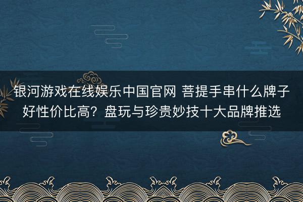银河游戏在线娱乐中国官网 菩提手串什么牌子好性价比高？盘玩与珍贵妙技十大品牌推选
