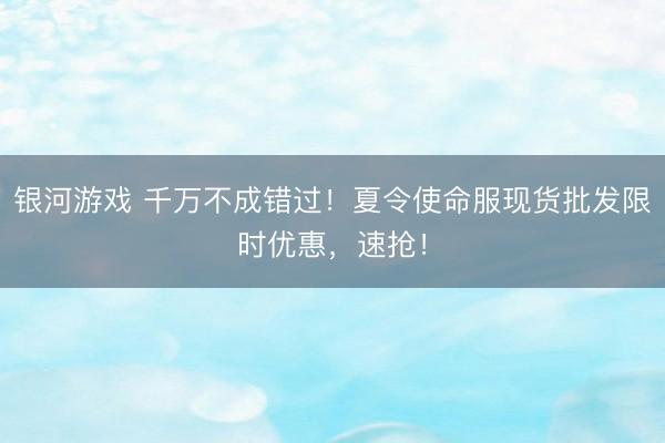 银河游戏 千万不成错过！夏令使命服现货批发限时优惠，速抢！