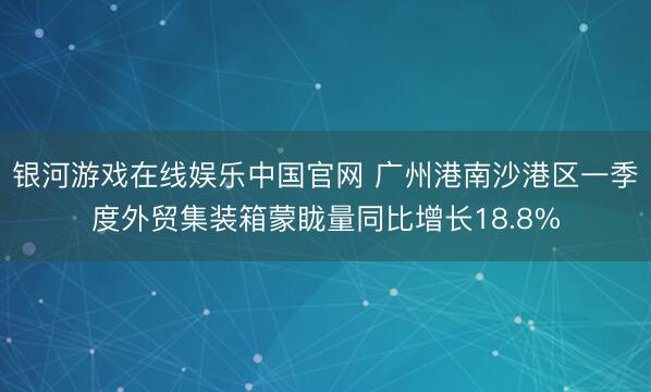 银河游戏在线娱乐中国官网 广州港南沙港区一季度外贸集装箱蒙眬量同比增长18.8%