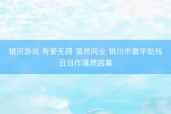 银河游戏 有爱无碍 蔼然同业 银川市寰宇助残日当作蔼然启幕
