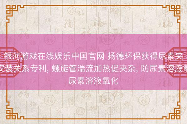 银河游戏在线娱乐中国官网 扬德环保获得尿素夹杂安装关系专利， 螺旋管湍流加热促夹杂， 防尿素溶液氧化