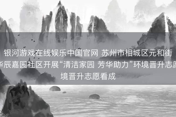 银河游戏在线娱乐中国官网 苏州市相城区元和街说念华辰嘉园社区开展“清洁家园 芳华助力”环境晋升志愿看成