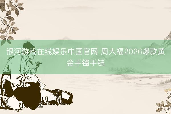 银河游戏在线娱乐中国官网 周大福2026爆款黄金手镯手链