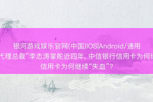 银河游戏娱乐官网(中国)IOS|Android/通用APP下载 “代理总裁”李志涛掌舵近四年， 中信银行信用卡为何继续“失血”?