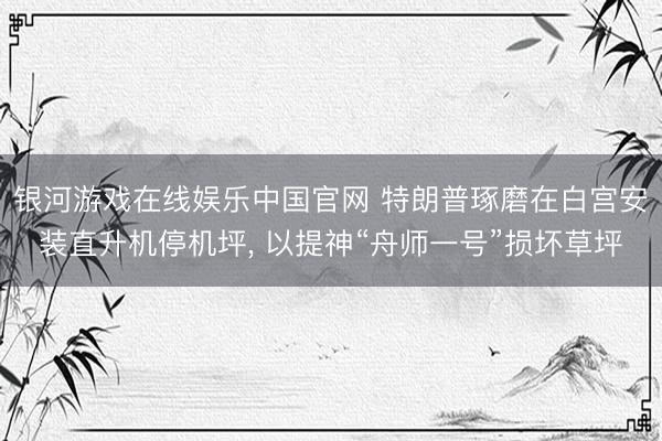 银河游戏在线娱乐中国官网 特朗普琢磨在白宫安装直升机停机坪， 以提神“舟师一号”损坏草坪
