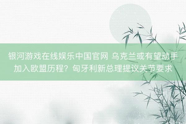 银河游戏在线娱乐中国官网 乌克兰或有望动手加入欧盟历程？匈牙利新总理提议关节要求