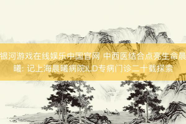 银河游戏在线娱乐中国官网 中西医结合点亮生命晨曦: 记上海晨曦病院ILD专病门诊二十载探索