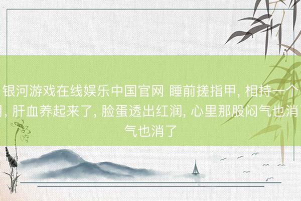 银河游戏在线娱乐中国官网 睡前搓指甲， 相持一个月， 肝血养起来了， 脸蛋透出红润， 心里那股闷气也消了