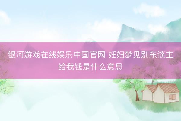 银河游戏在线娱乐中国官网 妊妇梦见别东谈主给我钱是什么意思