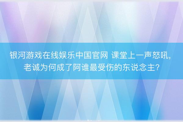 银河游戏在线娱乐中国官网 课堂上一声怒吼， 老诚为何成了阿谁最受伤的东说念主?