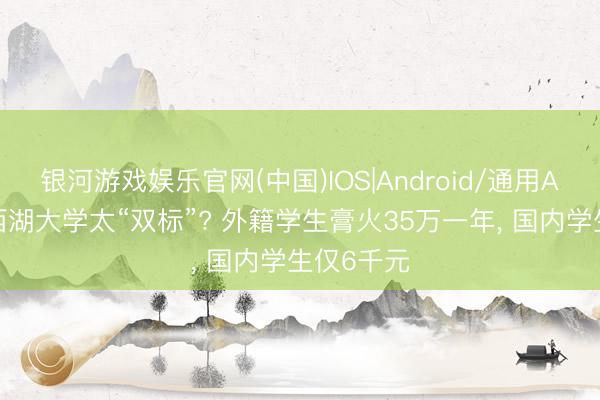 银河游戏娱乐官网(中国)IOS|Android/通用APP下载 西湖大学太“双标”? 外籍学生膏火35万一年， 国内学生仅6千元