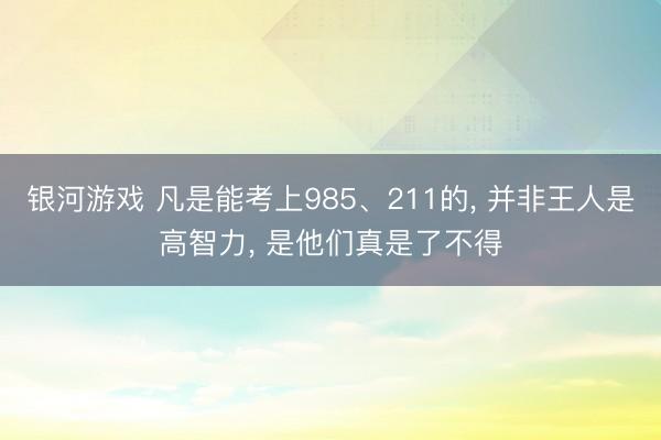 银河游戏 凡是能考上985、211的， 并非王人是高智力， 是他们真是了不得