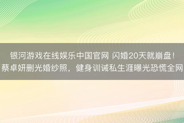 银河游戏在线娱乐中国官网 闪婚20天就崩盘！蔡卓妍删光婚纱照，健身训诫私生涯曝光恐慌全网