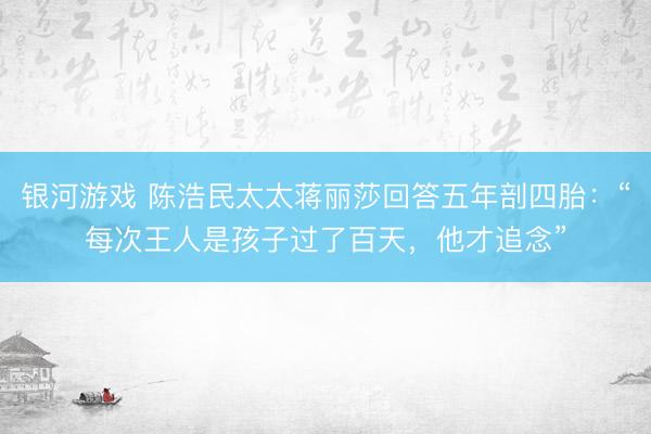 银河游戏 陈浩民太太蒋丽莎回答五年剖四胎：“每次王人是孩子过了百天，他才追念”