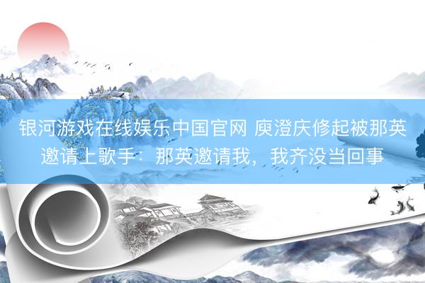 银河游戏在线娱乐中国官网 庾澄庆修起被那英邀请上歌手：那英邀请我，我齐没当回事