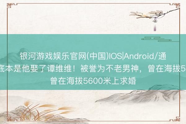 银河游戏娱乐官网(中国)IOS|Android/通用APP下载 底本是他娶了谭维维！被誉为不老男神，曾在海拔5600米上求婚
