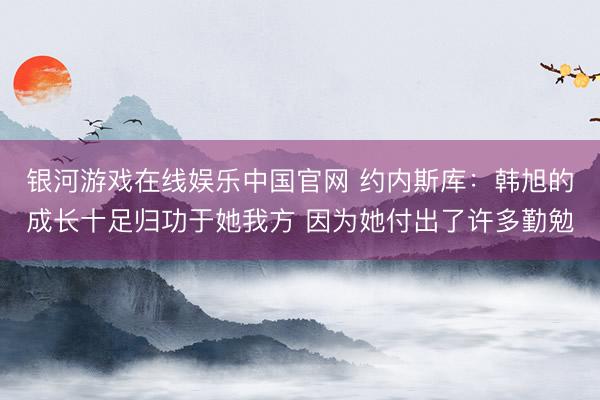 银河游戏在线娱乐中国官网 约内斯库：韩旭的成长十足归功于她我方 因为她付出了许多勤勉