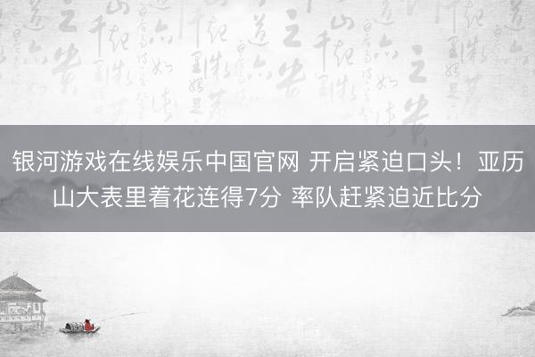 银河游戏在线娱乐中国官网 开启紧迫口头！亚历山大表里着花连得7分 率队赶紧迫近比分