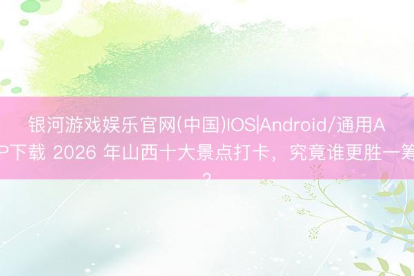 银河游戏娱乐官网(中国)IOS|Android/通用APP下载 2026 年山西十大景点打卡，究竟谁更胜一筹？
