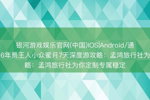 银河游戏娱乐官网(中国)IOS|Android/通用APP下载 2026年景王人小众蜜月7天深度游攻略：孟鸿旅行社为你定制专属稳定