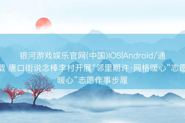 银河游戏娱乐官网(中国)IOS|Android/通用APP下载 唐口街说念棒李村开展“邻里期许·网格暖心”志愿作事步履