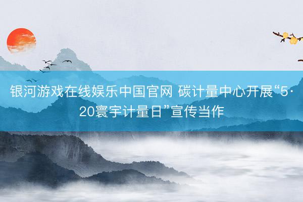 银河游戏在线娱乐中国官网 碳计量中心开展“5·20寰宇计量日”宣传当作