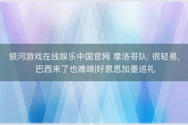 银河游戏在线娱乐中国官网 摩洛哥队: 很轻易， 巴西来了也难啃|好意思加墨巡礼
